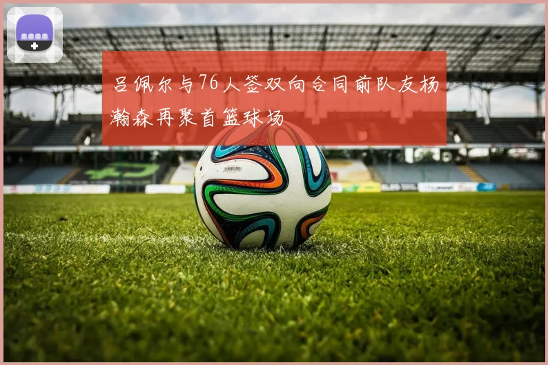 吕佩尔与76人签双向合同前队友杨瀚森再聚首篮球场