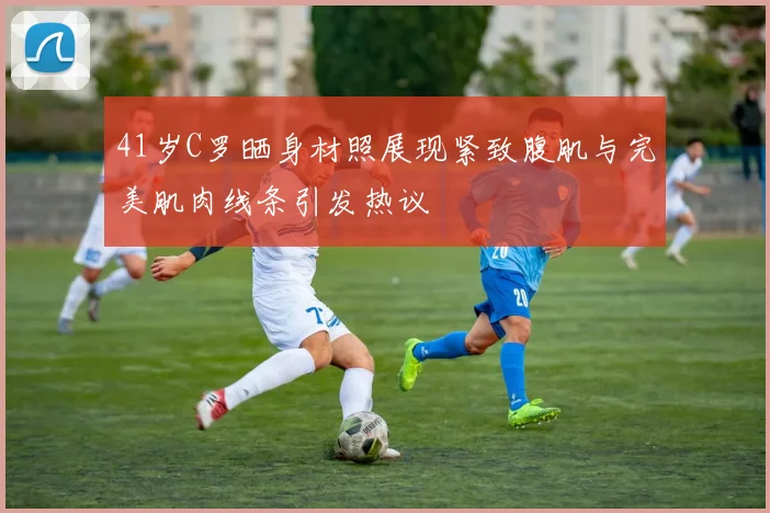 41岁C罗晒身材照展现紧致腹肌与完美肌肉线条引发热议