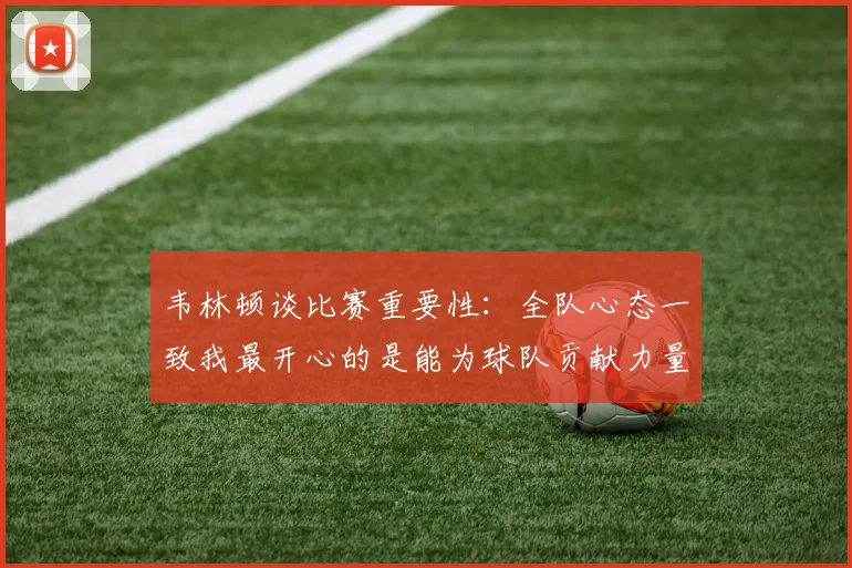 韦林顿谈比赛重要性：全队心态一致我最开心的是能为球队贡献力量