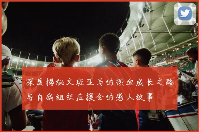 深度揭秘文班亚马的热血成长之路与自我组织应援会的感人故事
