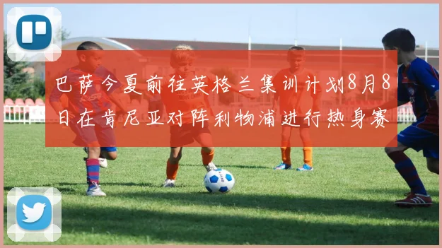巴萨今夏前往英格兰集训计划8月8日在肯尼亚对阵利物浦进行热身赛