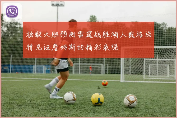 杨毅大胆预测雷霆战胜湖人戴格诺特见证詹姆斯的精彩表现