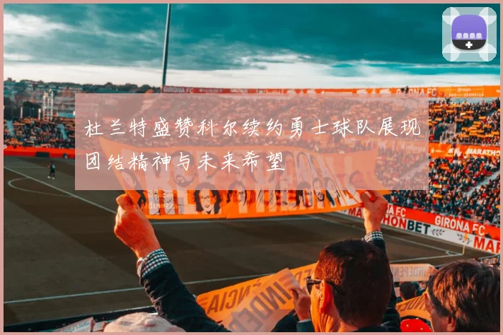 杜兰特盛赞科尔续约勇士球队展现团结精神与未来希望
