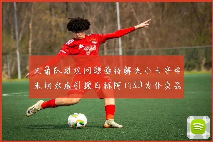 火箭队进攻问题亟待解决小卡字母米切尔成引援目标阿门KD为非卖品