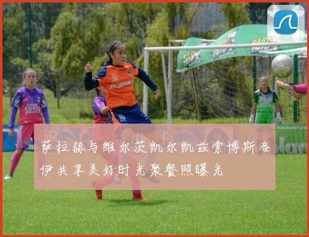 萨拉赫与维尔茨凯尔凯兹索博斯洛伊共享美好时光聚餐照曝光