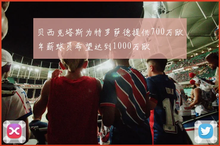 贝西克塔斯为特罗萨德提供700万欧年薪球员希望达到1000万欧