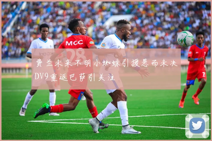 费兰未来不明小蜘蛛引援悬而未决DV9重返巴萨引关注