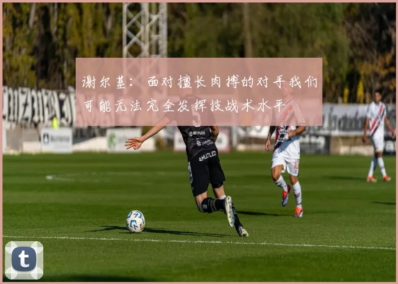 谢尔基：面对擅长肉搏的对手我们可能无法完全发挥技战术水平