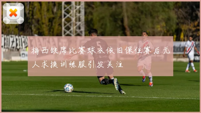 梅西缺席比赛球衣依旧保住赛后无人求换训练服引发关注