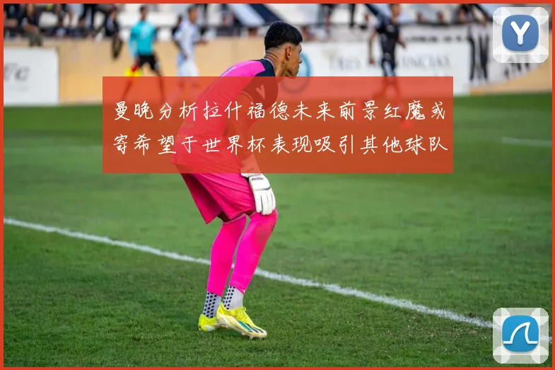 曼晚分析拉什福德未来前景红魔或寄希望于世界杯表现吸引其他球队