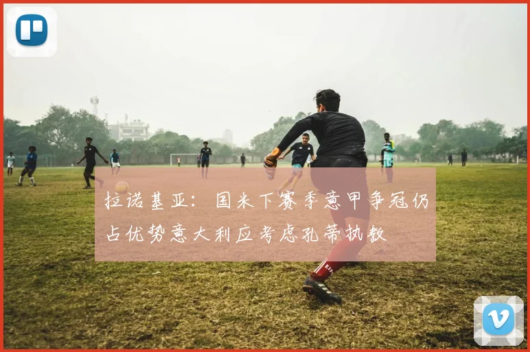 拉诺基亚：国米下赛季意甲争冠仍占优势意大利应考虑孔蒂执教